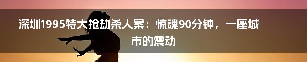 深圳1995特大抢劫杀人案：惊魂90分钟，一座城市的震动