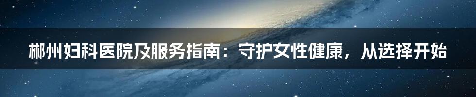郴州妇科医院及服务指南：守护女性健康，从选择开始