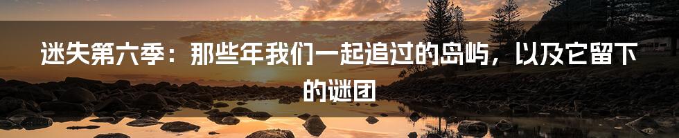 迷失第六季:那些年我们一起追过的岛屿,以及它留下的谜团
