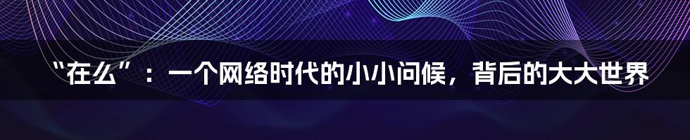 “在么”：一个网络时代的小小问候，背后的大大世界