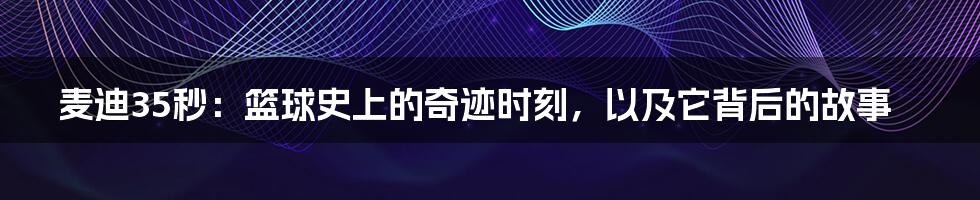 麦迪35秒:篮球史上的奇迹时刻,以及它背后的故事