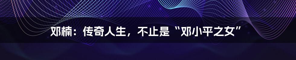 邓楠：传奇人生，不止是“邓小平之女”