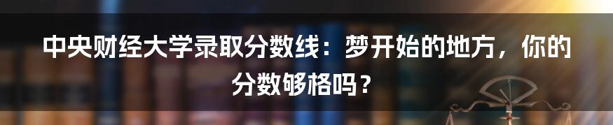 中央财经大学录取分数线:梦开始的地方,你的分数够格吗?