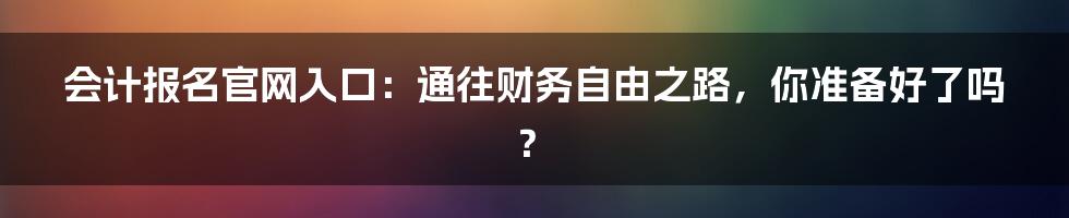会计报名官网入口:通往财务自由之路,你准备好了吗?