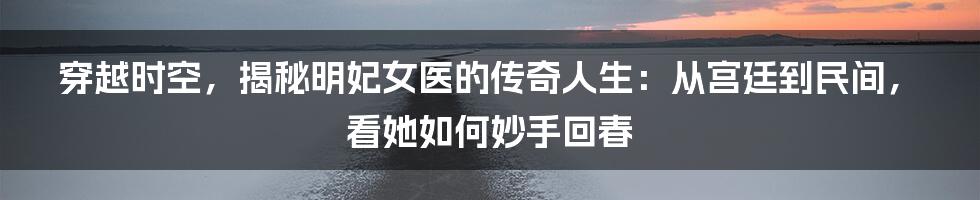 穿越时空,揭秘明妃女医的传奇人生:从宫廷到民间,看她如何妙手回春
