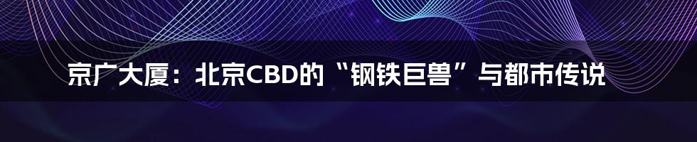 京广大厦:北京CBD的“钢铁巨兽”与都市传说