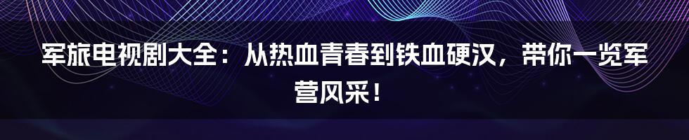 军旅电视剧大全：从热血青春到铁血硬汉，带你一览军营风采！