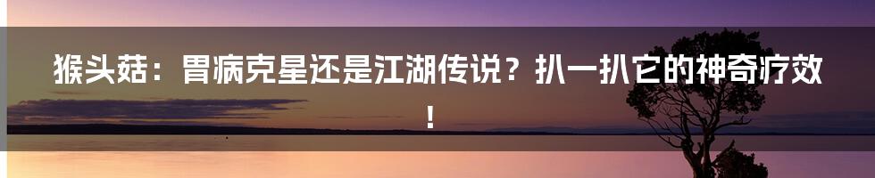 猴头菇:胃病克星还是江湖传说?扒一扒它的神奇疗效!