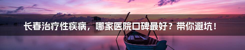长春治疗性疾病，哪家医院口碑最好？带你避坑！