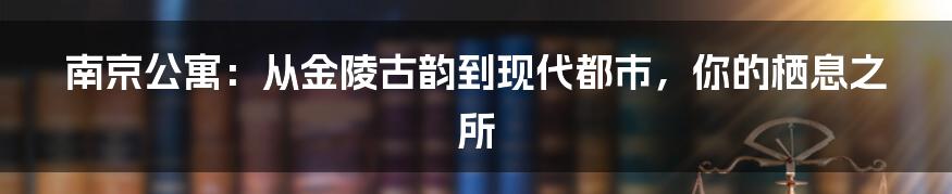 南京公寓:从金陵古韵到现代都市,你的栖息之所