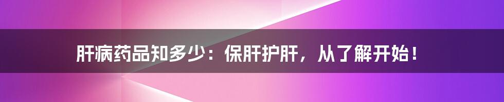 肝病药品知多少:保肝护肝,从了解开始!