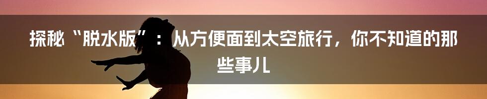 探秘“脱水版”:从方便面到太空旅行,你不知道的那些事儿