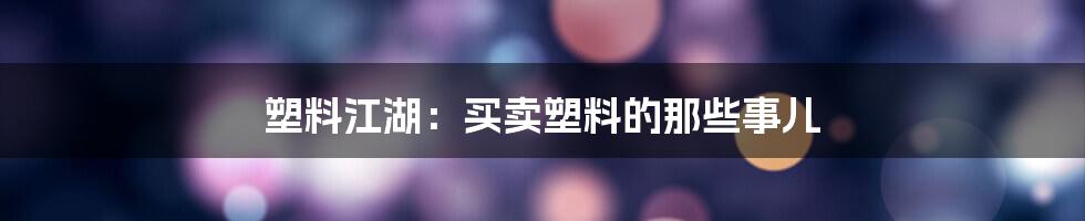 塑料江湖:买卖塑料的那些事儿