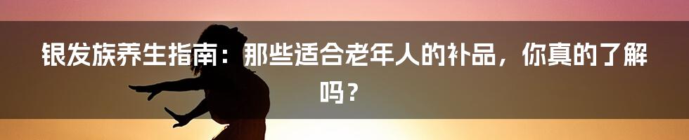 银发族养生指南:那些适合老年人的补品,你真的了解吗?