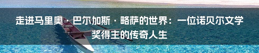 走进马里奥·巴尔加斯·略萨的世界:一位诺贝尔文学奖得主的传奇人生