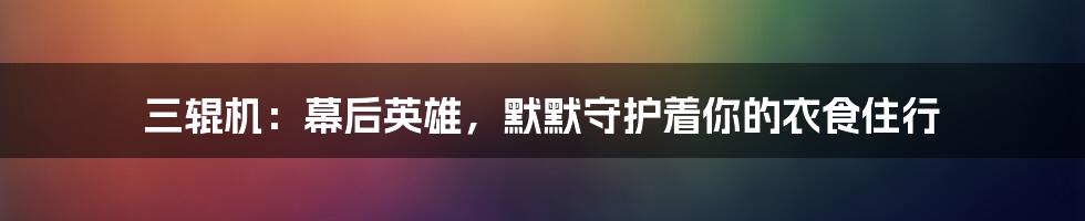 三辊机:幕后英雄,默默守护着你的衣食住行
