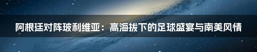 阿根廷对阵玻利维亚:高海拔下的足球盛宴与南美风情