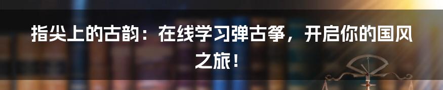 指尖上的古韵:在线学习弹古筝,开启你的国风之旅!