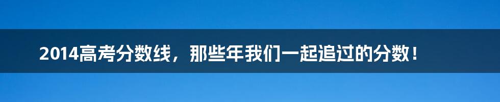 2014高考分数线,那些年我们一起追过的分数!