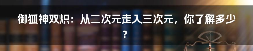 御狐神双炽:从二次元走入三次元,你了解多少?
