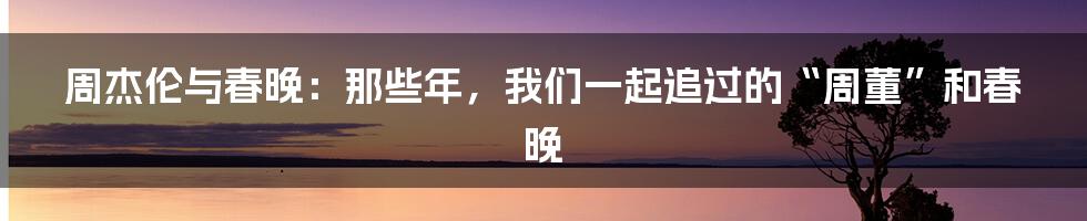 周杰伦与春晚:那些年,我们一起追过的“周董”和春晚