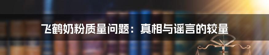 飞鹤奶粉质量问题:真相与谣言的较量
