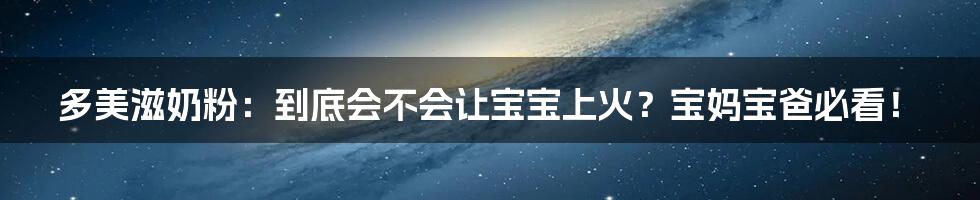 多美滋奶粉:到底会不会让宝宝上火?宝妈宝爸必看!
