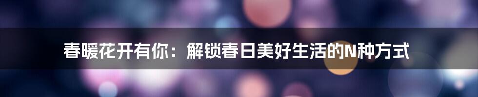 春暖花开有你:解锁春日美好生活的N种方式