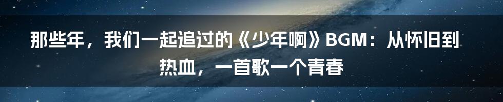 那些年,我们一起追过的《少年啊》BGM:从怀旧到热血,一首歌一个青春