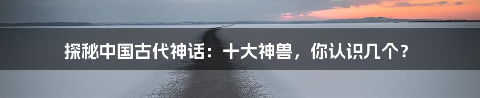 探秘中国古代神话:十大神兽,你认识几个?