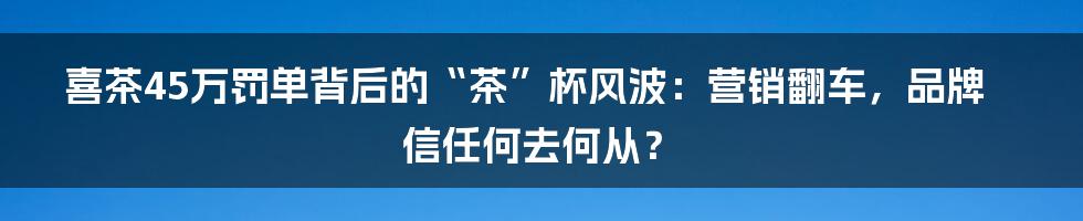 喜茶45万罚单背后的“茶”杯风波:营销翻车,品牌信任何去何从?