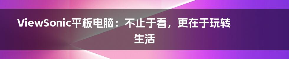 ViewSonic平板电脑:不止于看,更在于玩转生活