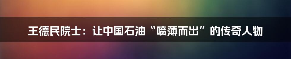 王德民院士:让中国石油“喷薄而出”的传奇人物