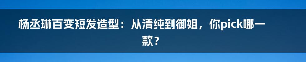 杨丞琳百变短发造型:从清纯到御姐,你pick哪一款?