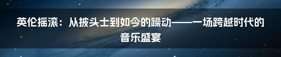 英伦摇滚:从披头士到如今的躁动——一场跨越时代的音乐盛宴