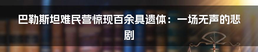 巴勒斯坦难民营惊现百余具遗体:一场无声的悲剧