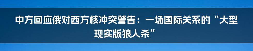 中方回应俄对西方核冲突警告:一场国际关系的“大型现实版狼人杀”