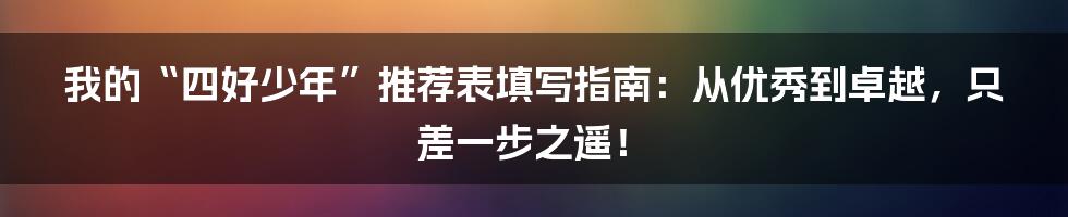 我的“四好少年”推荐表填写指南:从优秀到卓越,只差一步之遥!