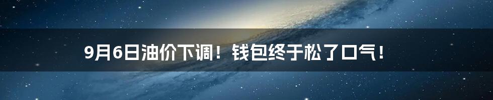9月6日油价下调!钱包终于松了口气!