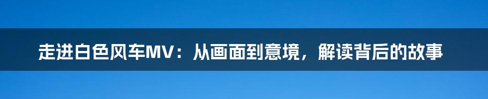 走进白色风车MV:从画面到意境,解读背后的故事