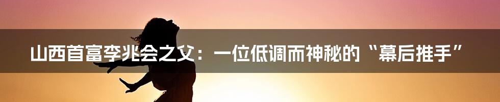 山西首富李兆会之父:一位低调而神秘的“幕后推手”