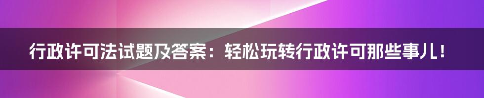 行政许可法试题及答案：轻松玩转行政许可那些事儿！
