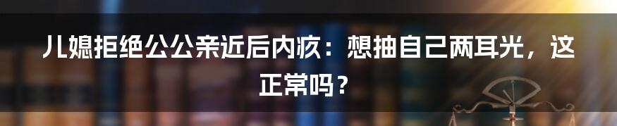 儿媳拒绝公公亲近后内疚:想抽自己两耳光,这正常吗?