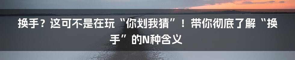 换手?这可不是在玩“你划我猜”!带你彻底了解“换手”的N种含义
