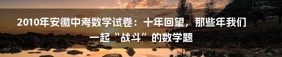 2010年安徽中考数学试卷:十年回望,那些年我们一起“战斗”的数学题