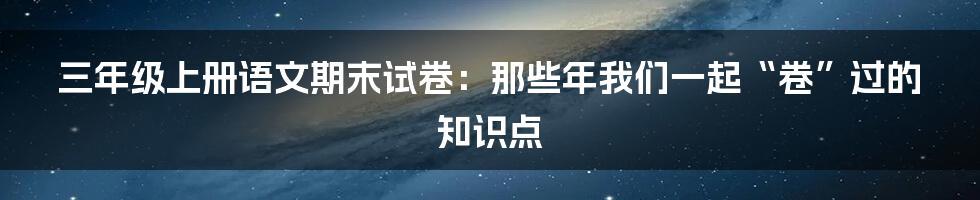 三年级上册语文期末试卷:那些年我们一起“卷”过的知识点