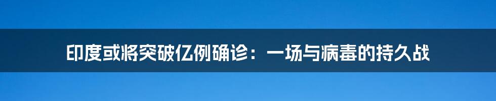 印度或将突破亿例确诊:一场与病毒的持久战