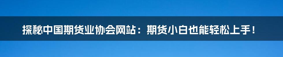 探秘中国期货业协会网站:期货小白也能轻松上手!