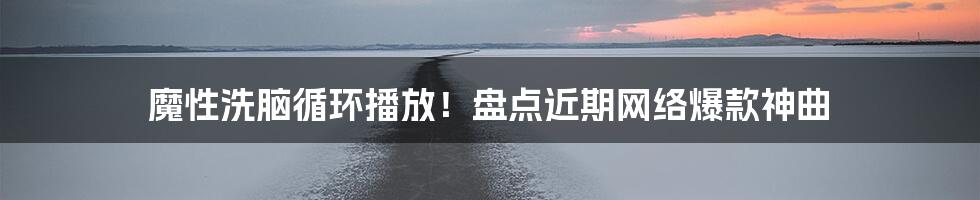 魔性洗脑循环播放!盘点近期网络爆款神曲