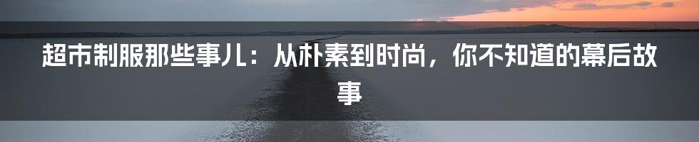 超市制服那些事儿:从朴素到时尚,你不知道的幕后故事